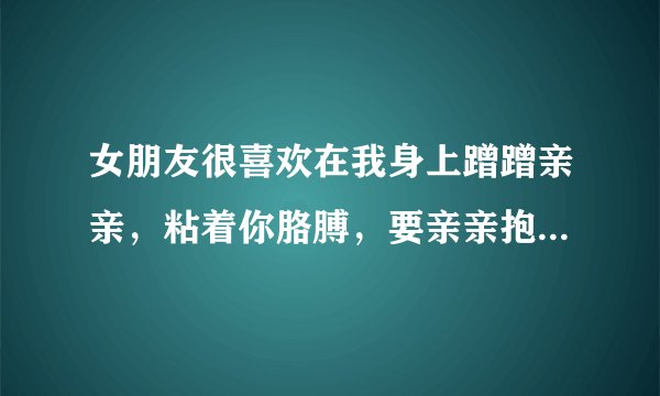 女朋友很喜欢在我身上蹭蹭亲亲，粘着你胳膊，要亲亲抱抱，这样好吗