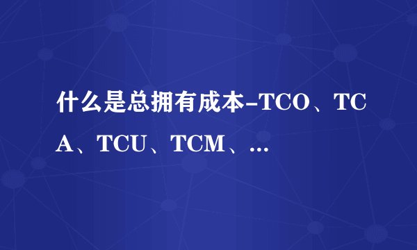 什么是总拥有成本-TCO、TCA、TCU、TCM、TCD、TCS-介绍