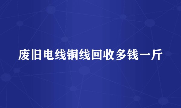 废旧电线铜线回收多钱一斤