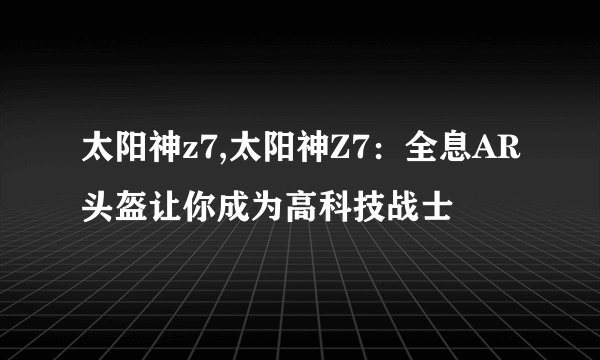 太阳神z7,太阳神Z7：全息AR头盔让你成为高科技战士
