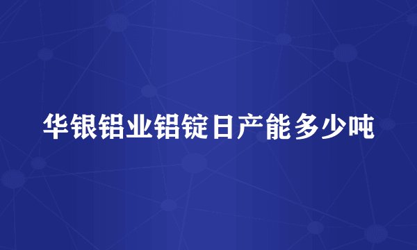 华银铝业铝锭日产能多少吨