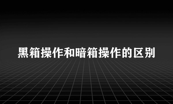 黑箱操作和暗箱操作的区别
