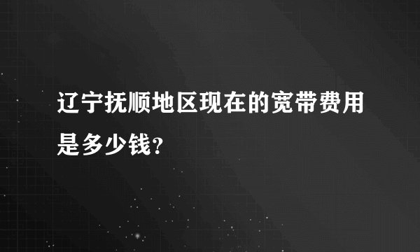 辽宁抚顺地区现在的宽带费用是多少钱？