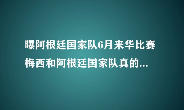 曝阿根廷国家队6月来华比赛 梅西和阿根廷国家队真的会来中国踢球？