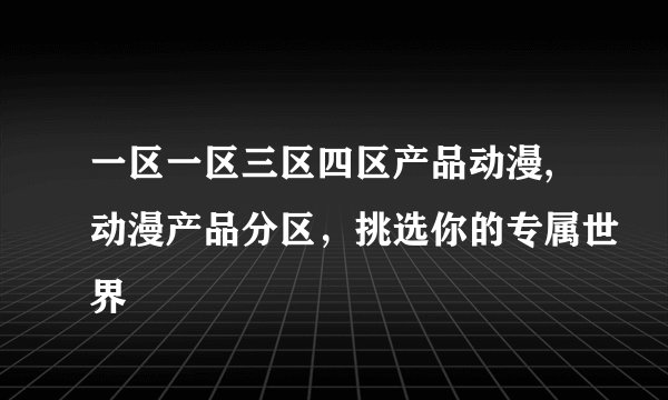 一区一区三区四区产品动漫,动漫产品分区，挑选你的专属世界