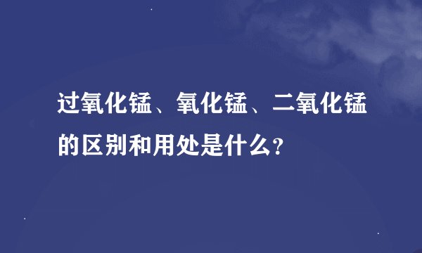 过氧化锰、氧化锰、二氧化锰的区别和用处是什么？