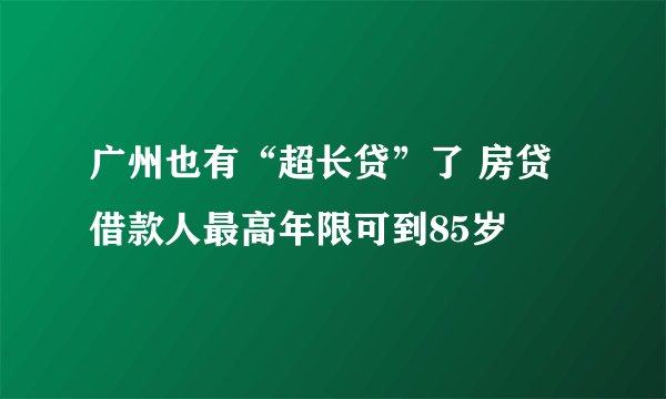 广州也有“超长贷”了 房贷借款人最高年限可到85岁