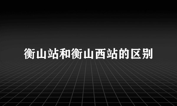 衡山站和衡山西站的区别