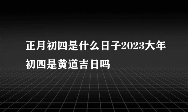 正月初四是什么日子2023大年初四是黄道吉日吗