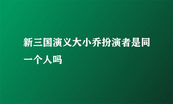 新三国演义大小乔扮演者是同一个人吗