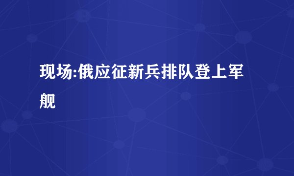 现场:俄应征新兵排队登上军舰