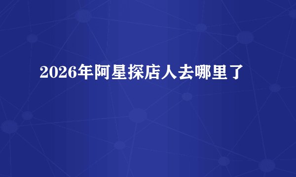 2026年阿星探店人去哪里了