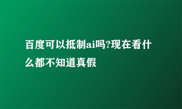 百度可以抵制ai吗?现在看什么都不知道真假