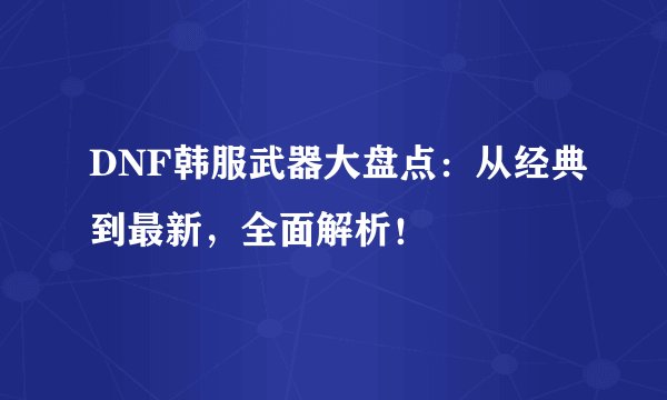 DNF韩服武器大盘点：从经典到最新，全面解析！