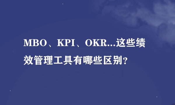 MBO、KPI、OKR...这些绩效管理工具有哪些区别？