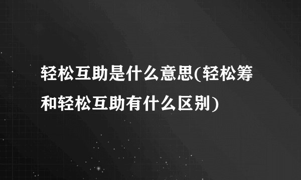 轻松互助是什么意思(轻松筹和轻松互助有什么区别)