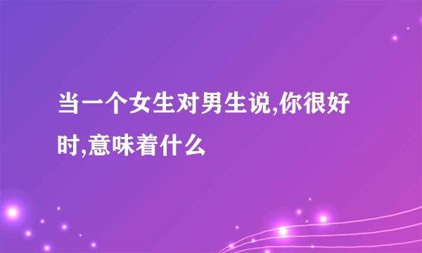 当一个女生对男生说,你很好时,意味着什么