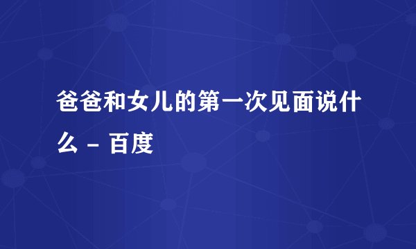 爸爸和女儿的第一次见面说什么 - 百度