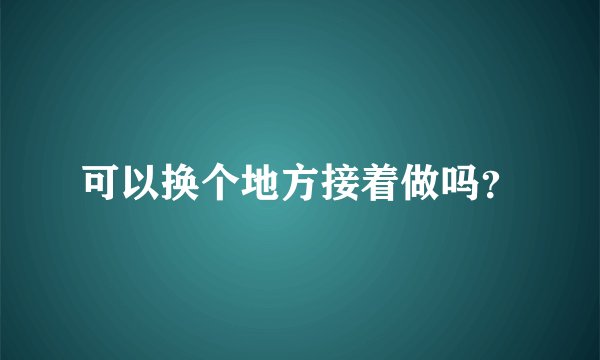 可以换个地方接着做吗？