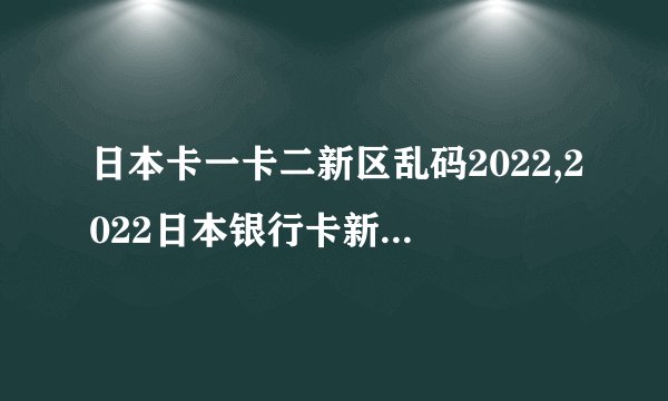 日本卡一卡二新区乱码2022,2022日本银行卡新区卡二乱码问题