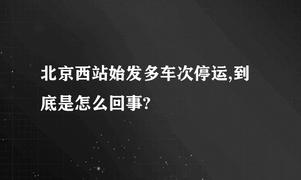 北京西站始发多车次停运,到底是怎么回事?