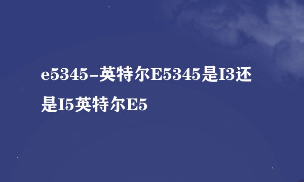 e5345-英特尔E5345是I3还是I5英特尔E5