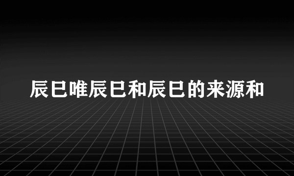 辰巳唯辰巳和辰巳的来源和