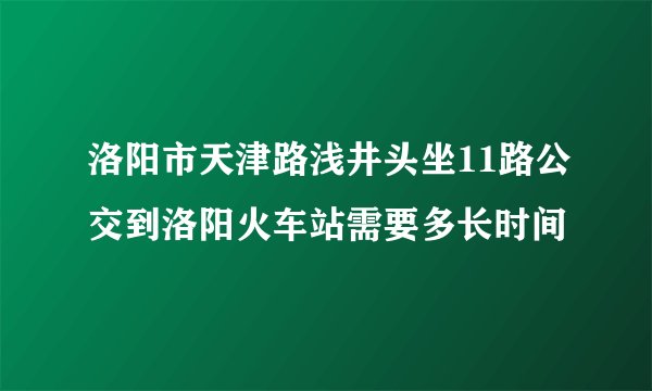 洛阳市天津路浅井头坐11路公交到洛阳火车站需要多长时间