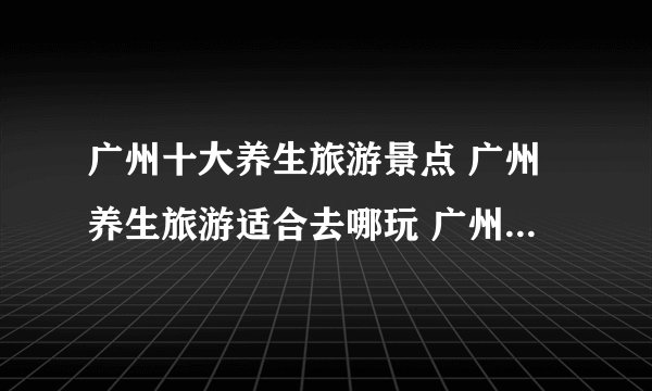 广州十大养生旅游景点 广州养生旅游适合去哪玩 广州著名的养生胜地