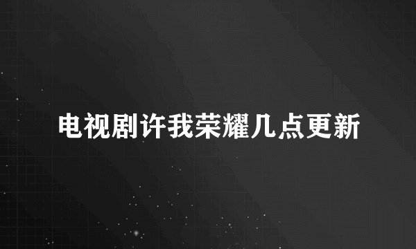 电视剧许我荣耀几点更新