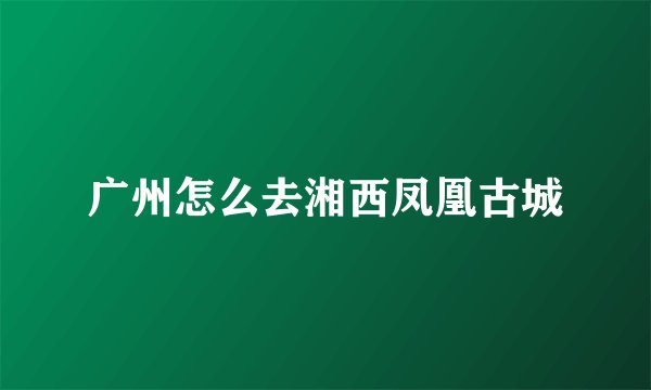 广州怎么去湘西凤凰古城