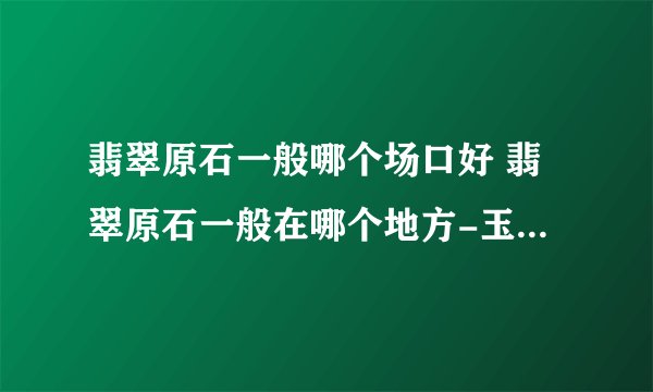 翡翠原石一般哪个场口好 翡翠原石一般在哪个地方-玉石知识解答