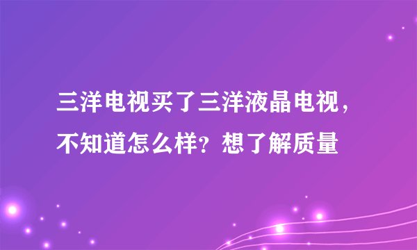 三洋电视买了三洋液晶电视，不知道怎么样？想了解质量