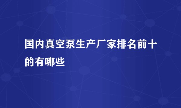 国内真空泵生产厂家排名前十的有哪些