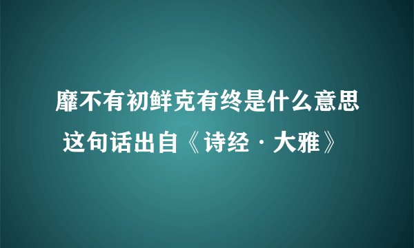 靡不有初鲜克有终是什么意思 这句话出自《诗经·大雅》