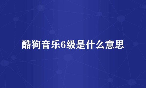 酷狗音乐6级是什么意思