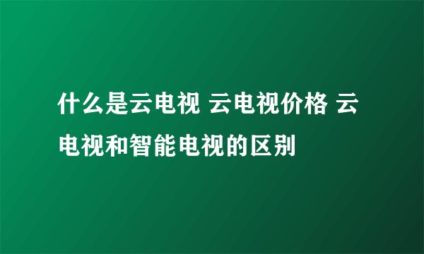 什么是云电视 云电视价格 云电视和智能电视的区别
