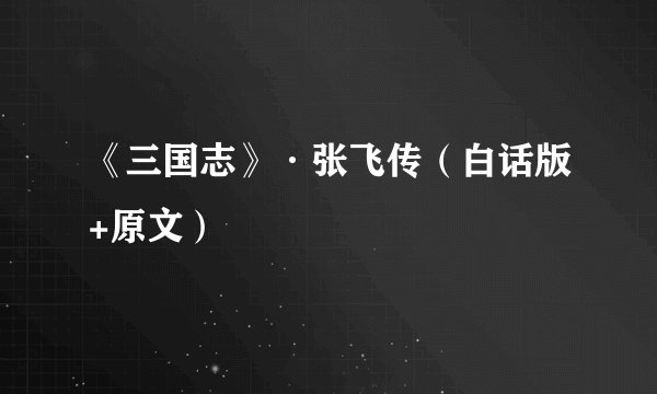 《三国志》·张飞传（白话版+原文）