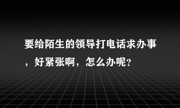 要给陌生的领导打电话求办事，好紧张啊，怎么办呢？