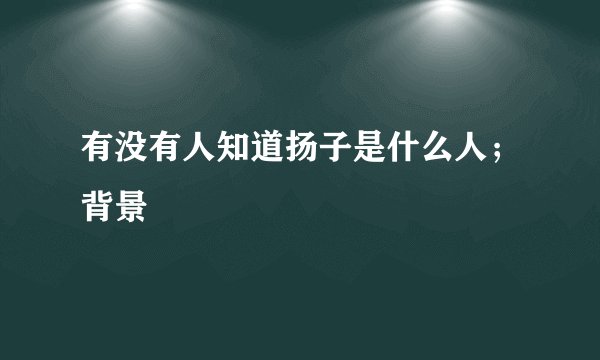 有没有人知道扬子是什么人；背景