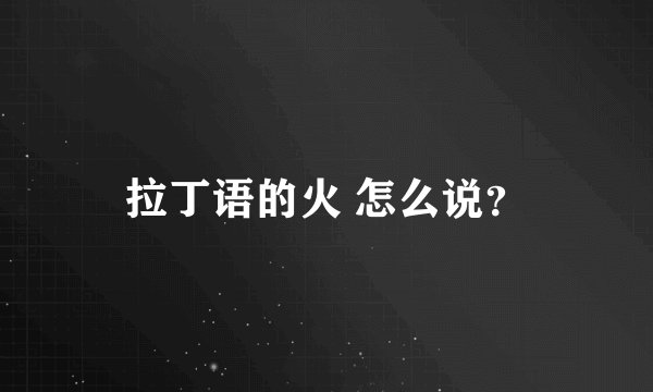 拉丁语的火 怎么说？