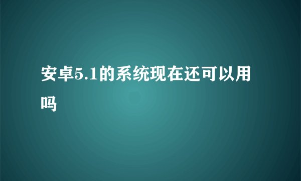 安卓5.1的系统现在还可以用吗