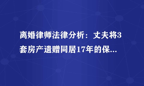 离婚律师法律分析：丈夫将3套房产遗赠同居17年的保姆，二审改判无效？