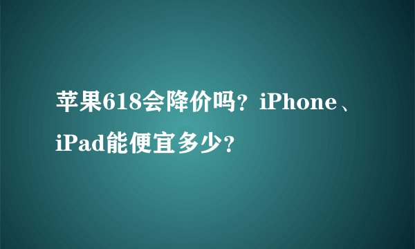 苹果618会降价吗？iPhone、iPad能便宜多少？