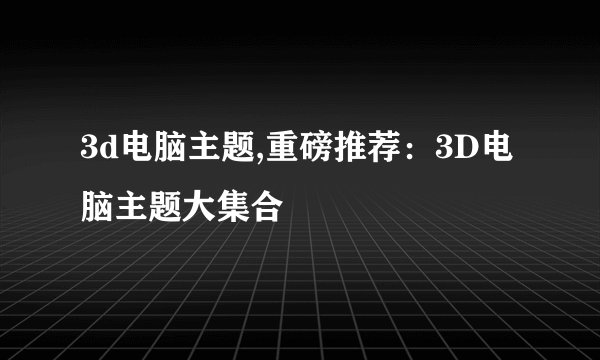 3d电脑主题,重磅推荐：3D电脑主题大集合