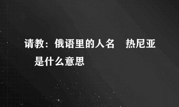 请教：俄语里的人名 热尼亚 是什么意思