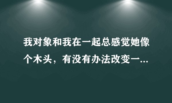 我对象和我在一起总感觉她像个木头，有没有办法改变一下她，不这么木头!
