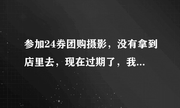 参加24券团购摄影，没有拿到店里去，现在过期了，我应该怎么办？
