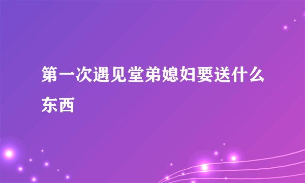 第一次遇见堂弟媳妇要送什么东西