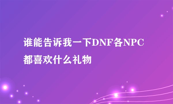 谁能告诉我一下DNF各NPC都喜欢什么礼物